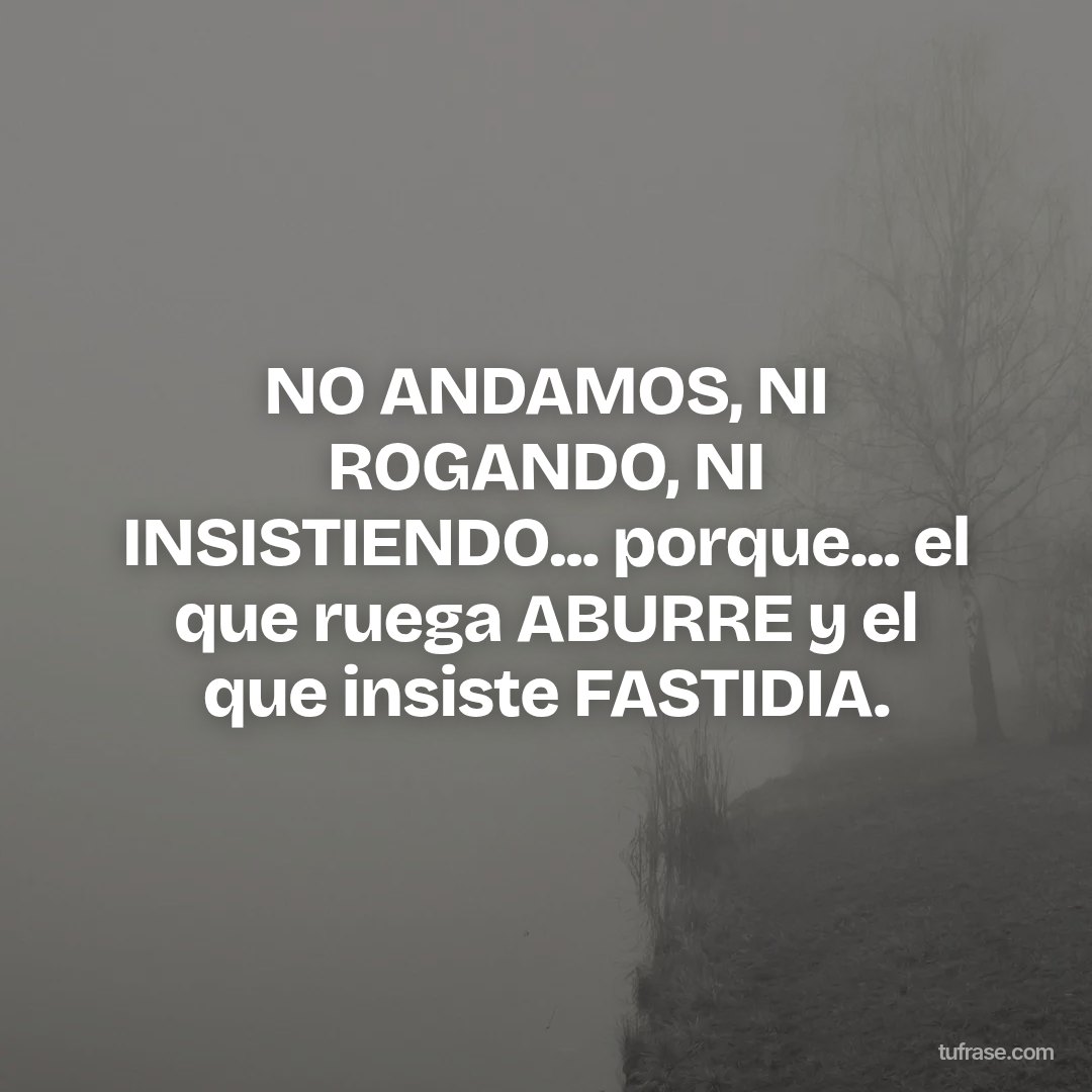 NO ANDAMOS, NI ROGANDO, NI INSISTIENDO... porque... el que ruega ABURRE y el que insiste FASTIDIA.
