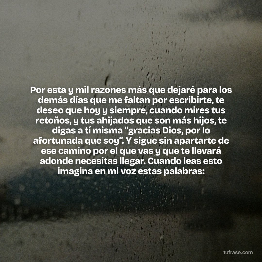 Por esta y mil razones más que dejaré para los demás días que me faltan por escribirte, te deseo que hoy y siempre, cuando mires tus retoños, y tus ahijados que son más hijos, te digas a tí misma “gracias Dios, por lo afortunada que soy”. Y sigue sin apartarte de ese camino por el que vas y que te llevará adonde necesitas llegar. Cuando leas esto imagina en mi voz estas palabras: