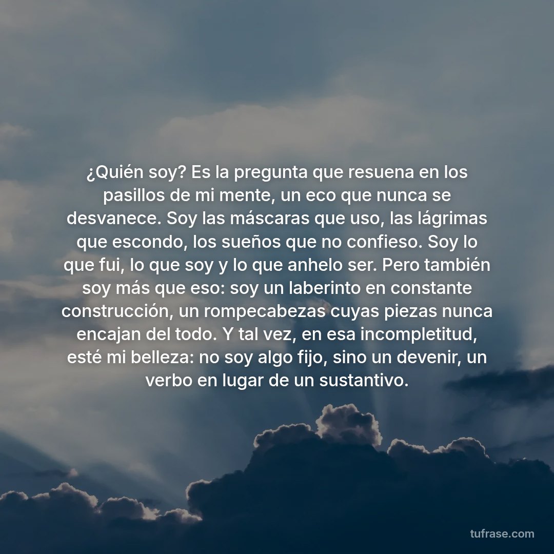 ¿Quién soy? Es la pregunta que resuena en los pasillos de mi mente, un eco que nunca se desvanece. Soy las máscaras que uso, las lágrimas que escondo, los sueños que no confieso. Soy lo que fui, lo que soy y lo que anhelo ser. Pero también soy más que eso: soy un laberinto en constante construcción, un rompecabezas cuyas piezas nunca encajan del todo. Y tal vez, en esa incompletitud, esté mi belleza: no soy algo fijo, sino un devenir, un verbo en lugar de un sustantivo.