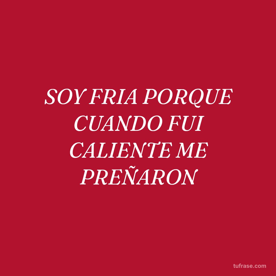 SOY FRIA PORQUE CUANDO FUI CALIENTE ME PREÑARON
