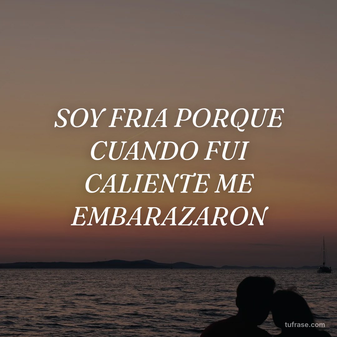 SOY FRIA PORQUE CUANDO FUI CALIENTE ME EMBARAZARON