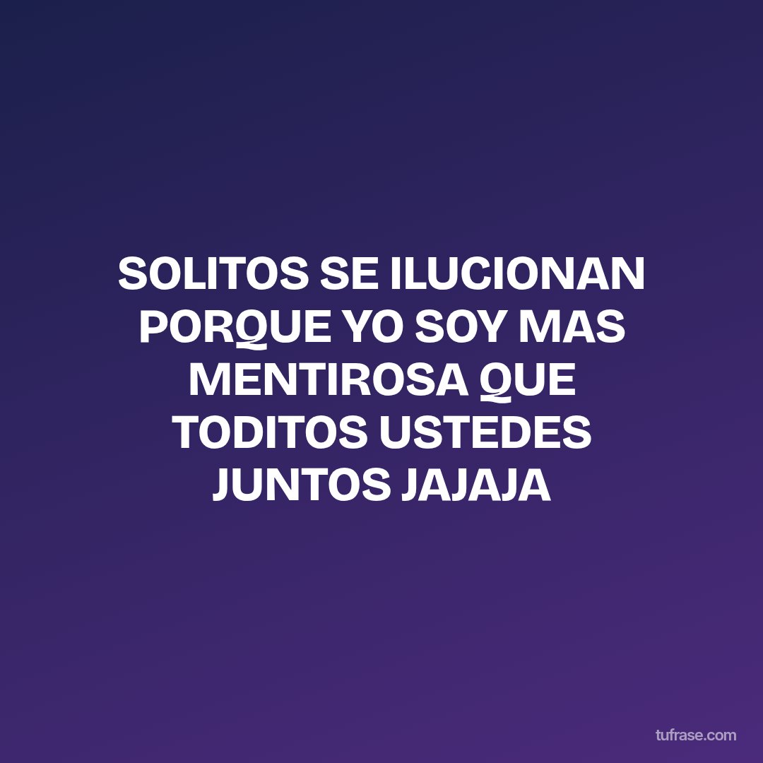 SOLITOS SE ILUCIONAN PORQUE YO SOY MAS MENTIROSA QUE TODITOS USTEDES JUNTOS JAJAJA