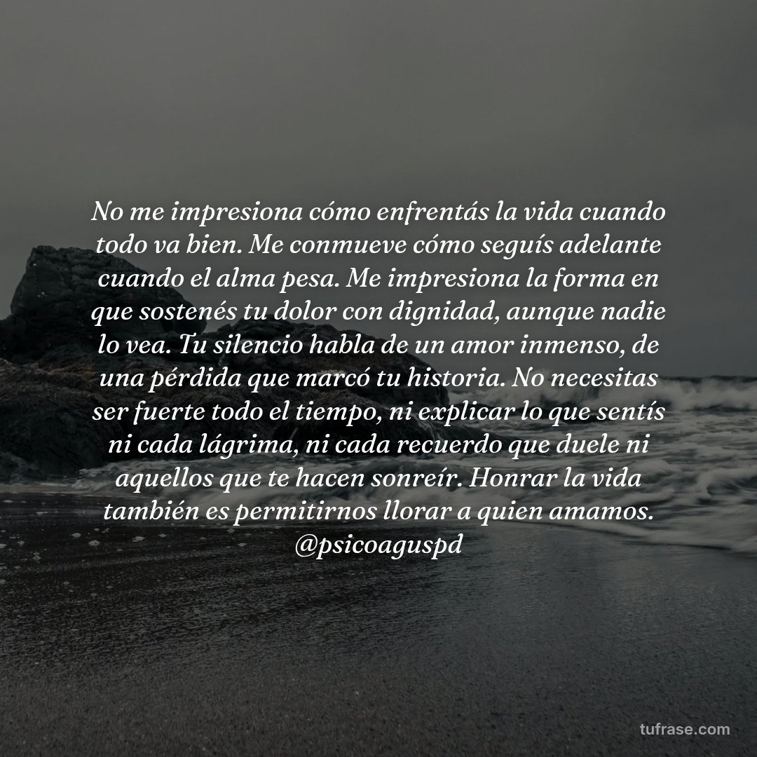 No me impresiona cómo enfrentás la vida cuando todo va bien. Me conmueve cómo seguís adelante cuando el alma pesa. Me impresiona la forma en que sostenés tu dolor con dignidad, aunque nadie lo vea. Tu silencio habla de un amor inmenso, de una pérdida que marcó tu historia. No necesitas ser fuerte todo el tiempo, ni explicar lo que sentís ni cada lágrima, ni cada recuerdo que duele ni aquellos que te hacen sonreír. Honrar la vida también es permitirnos llorar a quien amamos. @psicoaguspd