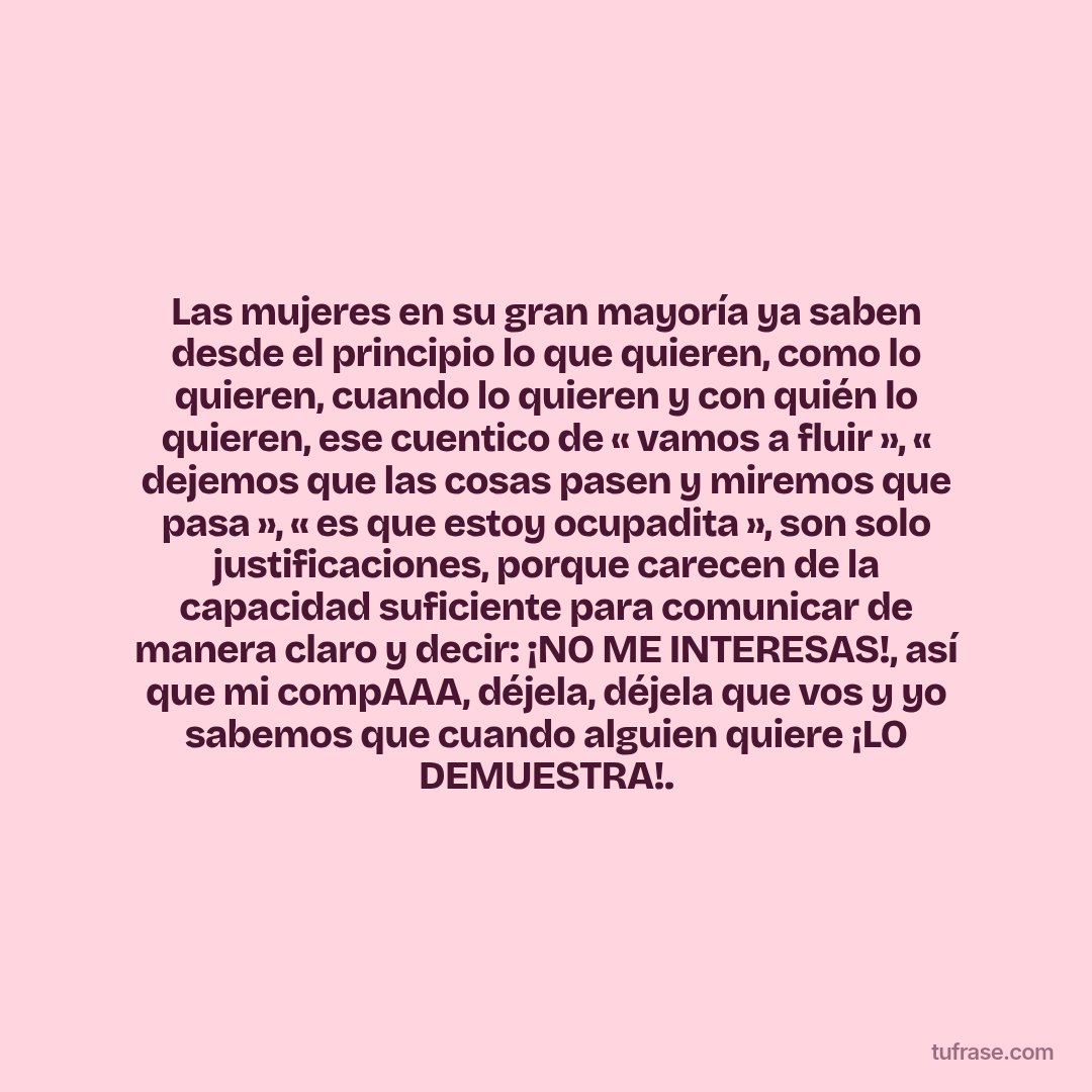 Las mujeres en su gran mayoría ya saben desde el principio lo que quieren, como lo quieren, cuando lo quieren y con quién lo quieren, ese cuentico de « vamos a fluir », « dejemos que las cosas pasen y miremos que pasa », « es que estoy ocupadita », son solo justificaciones, porque carecen de la capacidad suficiente para comunicar de manera claro y decir: ¡NO ME INTERESAS!, así que mi compAAA, déjela, déjela que vos y yo sabemos que cuando alguien quiere ¡LO DEMUESTRA!.
