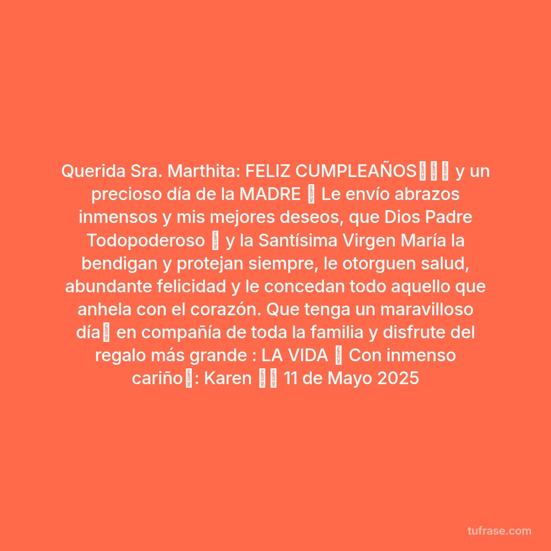 Querida Sra. Marthita: FELIZ CUMPLEAÑOS💐🎂🎁 y un precioso día de la MADRE 💕 Le envío abrazos inmensos y mis mejores deseos, que Dios Padre Todopoderoso 🙏 y la Santísima Virgen María la bendigan y protejan siempre, le otorguen salud, abundante felicidad y le concedan todo aquello que anhela con el corazón. Que tenga un maravilloso día💐 en compañía de toda la familia y disfrute del regalo más grande : LA VIDA 💝 Con inmenso cariño💞: Karen 🙂🌻 11 de Mayo 2025