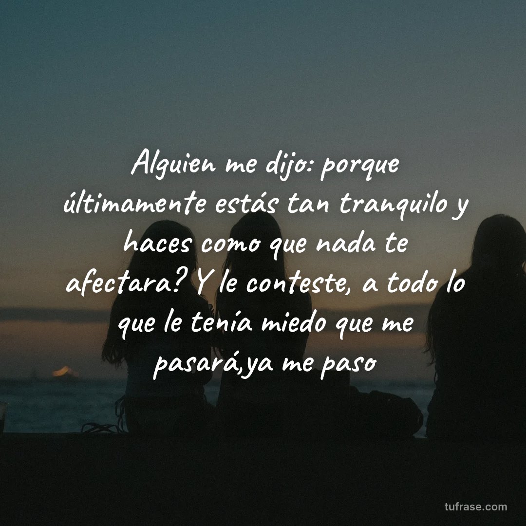 Alguien me dijo: porque últimamente estás tan tranquilo y haces como que nada te afectara? Y le conteste, a todo lo que le tenía miedo que me pasará,ya me paso