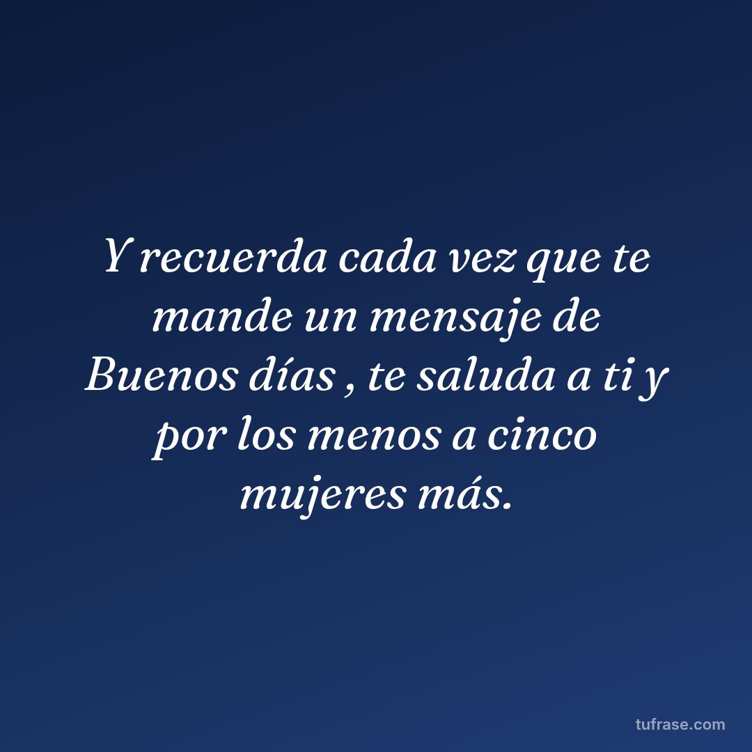 Y recuerda cada vez que te mande un mensaje de Buenos días , te saluda a ti y por los menos a cinco mujeres más.