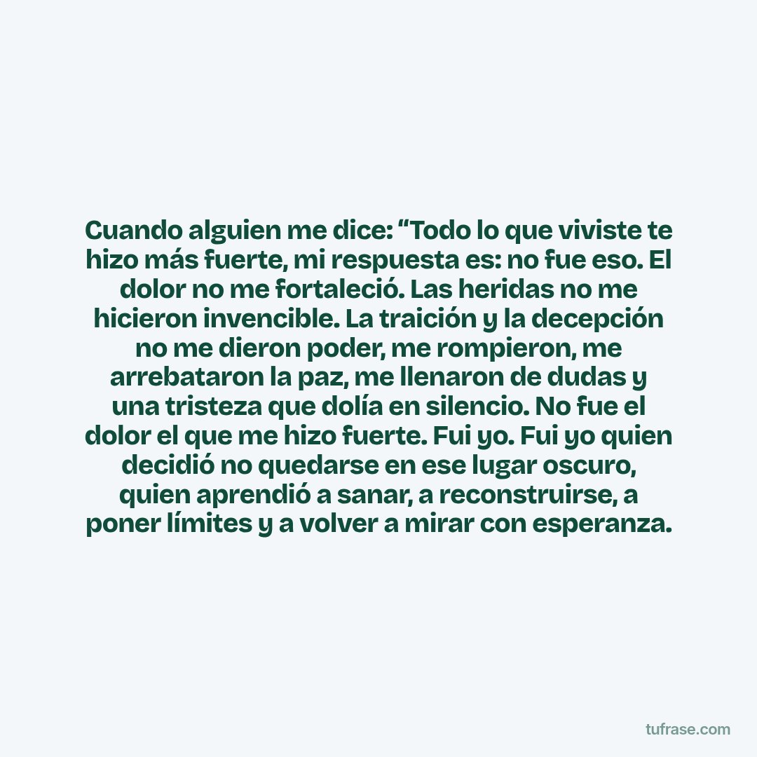 Cuando alguien me dice: “Todo lo que viviste te hizo más fuerte, mi respuesta es: no fue eso. El dolor no me fortaleció. Las heridas no me hicieron invencible. La traición y la decepción no me dieron poder, me rompieron, me arrebataron la paz, me llenaron de dudas y una tristeza que dolía en silencio. No fue el dolor el que me hizo fuerte. Fui yo. Fui yo quien decidió no quedarse en ese lugar oscuro, quien aprendió a sanar, a reconstruirse, a poner límites y a volver a mirar con esperanza.