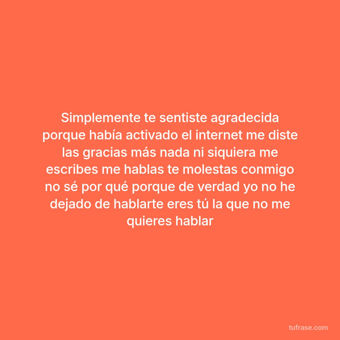 Simplemente te sentiste agradecida porque había activado el internet me diste las gracias más nada ni siquiera me escribes me hablas te molestas conmigo no sé por qué porque de verdad yo no he dejado de hablarte eres tú la que no me quieres hablar