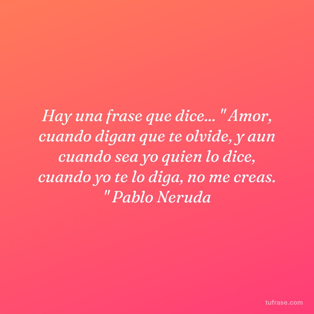 Hay una frase que dice... " Amor, cuando digan que te olvide, y aun cuando sea yo quien lo dice, cuando yo te lo diga, no me creas. " Pablo Neruda