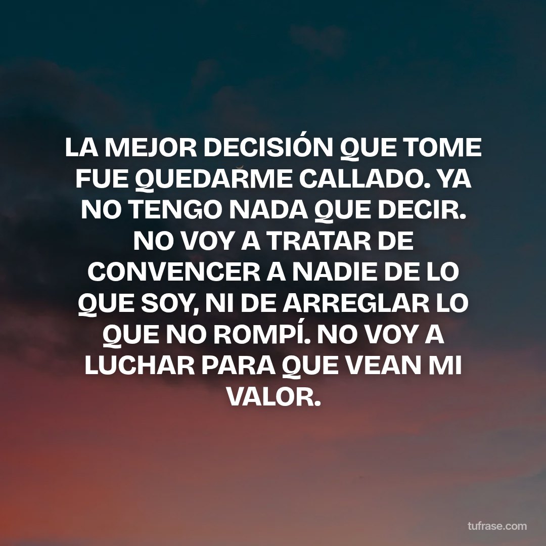 LA MEJOR DECISIÓN QUE TOME FUE QUEDARME CALLADO. YA NO TENGO NADA QUE DECIR. NO VOY A TRATAR DE CONVENCER A NADIE DE LO QUE SOY, NI DE ARREGLAR LO QUE NO ROMPÍ. NO VOY A LUCHAR PARA QUE VEAN MI VALOR.