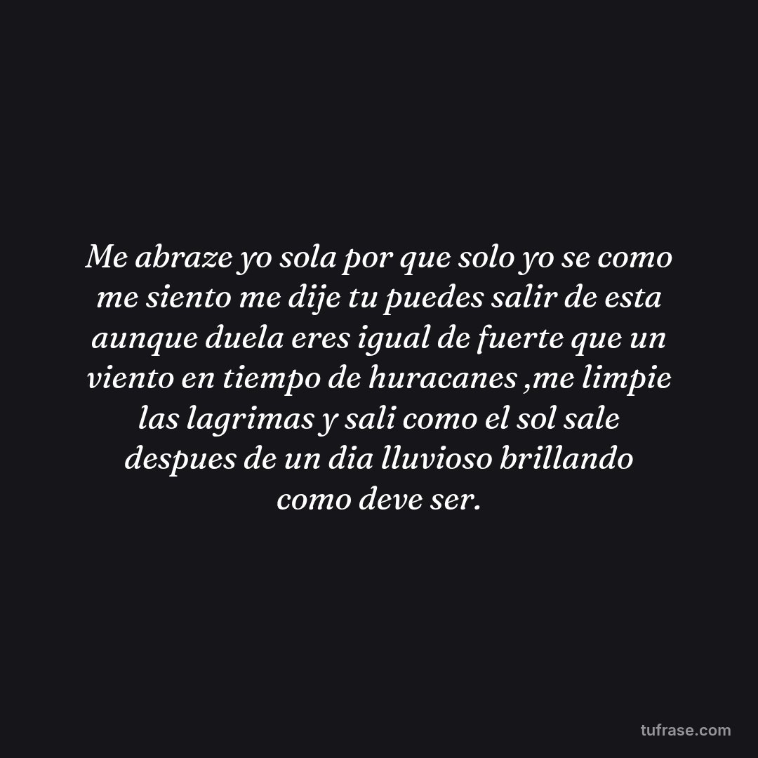 Me abraze yo sola por que solo yo se como me siento me dije tu puedes salir de esta aunque duela eres igual de fuerte que un viento en tiempo de huracanes ,me limpie las lagrimas y sali como el sol sale despues de un dia lluvioso brillando como deve ser.