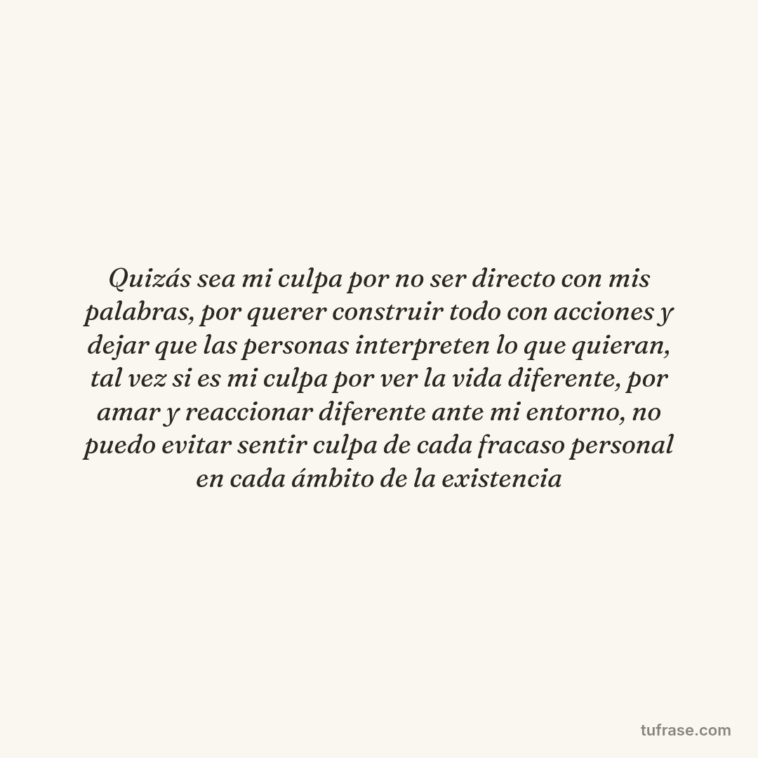 Quizás sea mi culpa por no ser directo con mis palabras, por querer construir todo con acciones y dejar que las personas interpreten lo que quieran, tal vez si es mi culpa por ver la vida diferente, por amar y reaccionar diferente ante mi entorno, no puedo evitar sentir culpa de cada fracaso personal en cada ámbito de la existencia