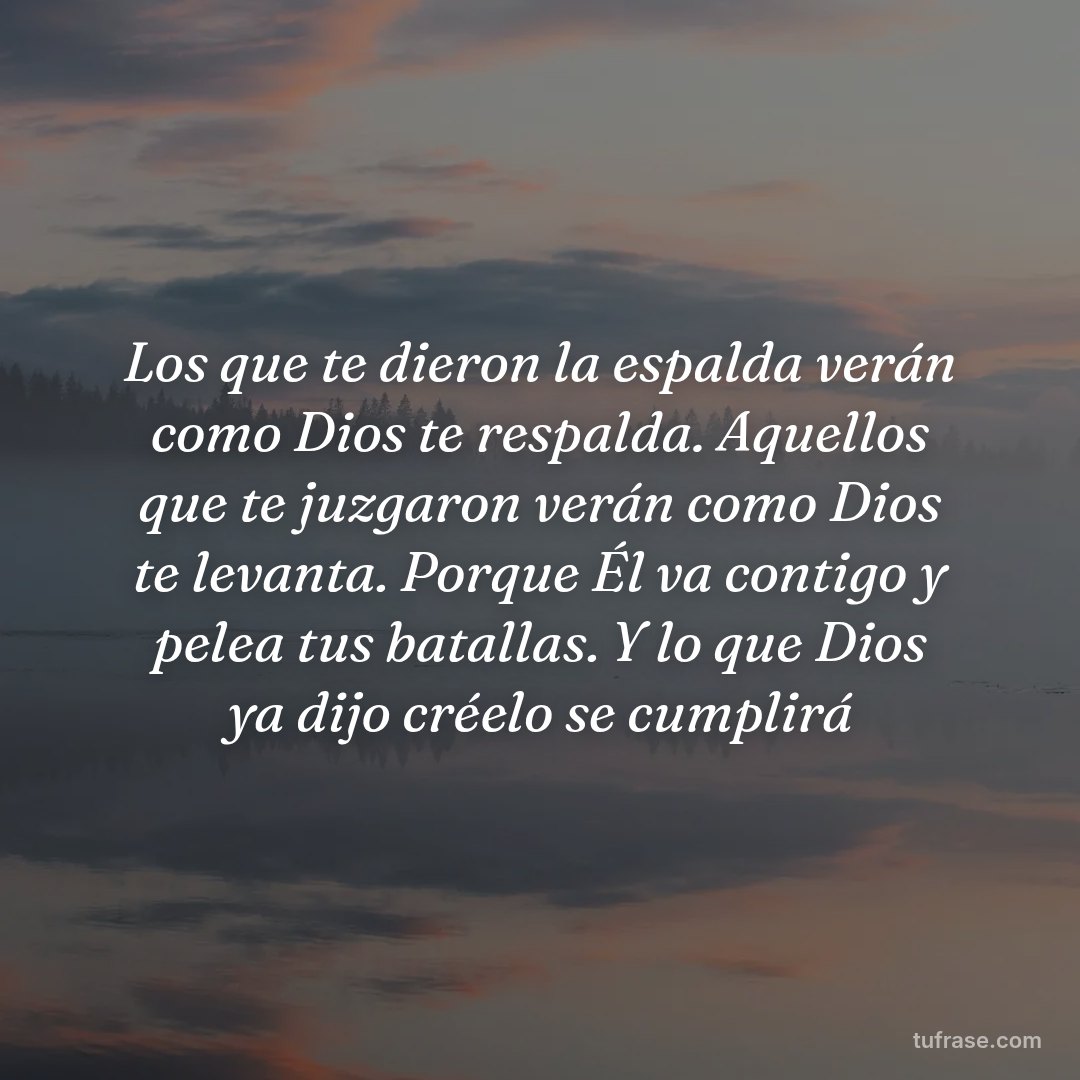 Los que te dieron la espalda verán como Dios te respalda. Aquellos que te juzgaron verán como Dios te levanta. Porque Él va contigo y pelea tus batallas. Y lo que Dios ya dijo créelo se cumplirá