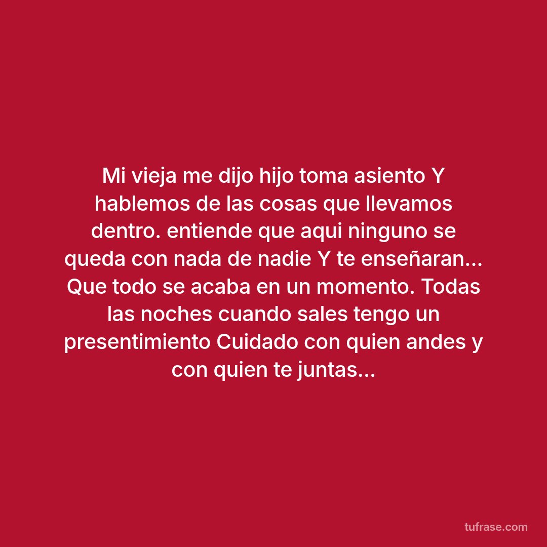 Mi vieja me dijo hijo toma asiento Y hablemos de las cosas que llevamos dentro. entiende que aqui ninguno se queda con nada de nadie Y te enseñaran... Que todo se acaba en un momento. Todas las noches cuando sales tengo un presentimiento Cuidado con quien andes y con quien te juntas...