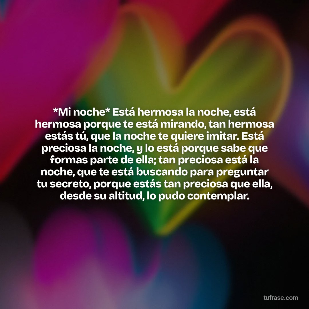 *Mi noche* Está hermosa la noche, está hermosa porque te está mirando, tan hermosa estás tú, que la noche te quiere imitar. Está preciosa la noche, y lo está porque sabe que formas parte de ella; tan preciosa está la noche, que te está buscando para preguntar tu secreto, porque estás tan preciosa que ella, desde su altitud, lo pudo contemplar.