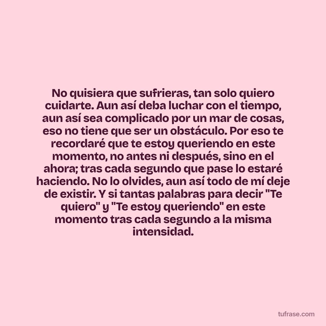 No quisiera que sufrieras, tan solo quiero cuidarte. Aun así deba luchar con el tiempo, aun así sea complicado por un mar de cosas, eso no tiene que ser un obstáculo. Por eso te recordaré que te estoy queriendo en este momento, no antes ni después, sino en el ahora; tras cada segundo que pase lo estaré haciendo. No lo olvides, aun así todo de mí deje de existir. Y si tantas palabras para decir "Te quiero" y "Te estoy queriendo" en este momento tras cada segundo a la misma intensidad.