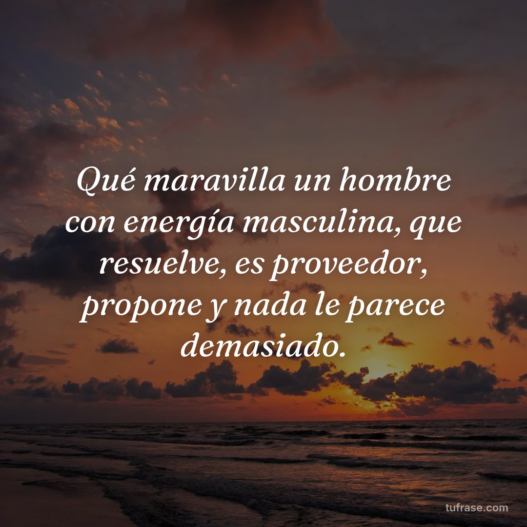 Qué maravilla un hombre con energía masculina, que resuelve, es proveedor, propone y nada le parece demasiado.