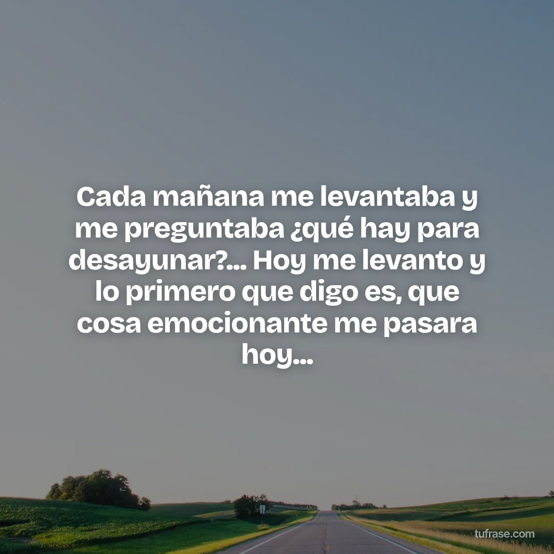Cada mañana me levantaba y me preguntaba ¿qué hay para desayunar?... Hoy me levanto y lo primero que digo es, que cosa emocionante me pasara hoy...