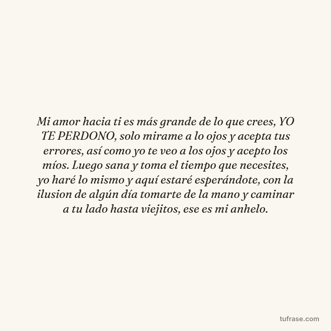 Mi amor hacia ti es más grande de lo que crees, YO TE PERDONO, solo mirame a lo ojos y acepta tus errores, así como yo te veo a los ojos y acepto los míos. Luego sana y toma el tiempo que necesites, yo haré lo mismo y aquí estaré esperándote, con la ilusion de algún día tomarte de la mano y caminar a tu lado hasta viejitos, ese es mi anhelo.