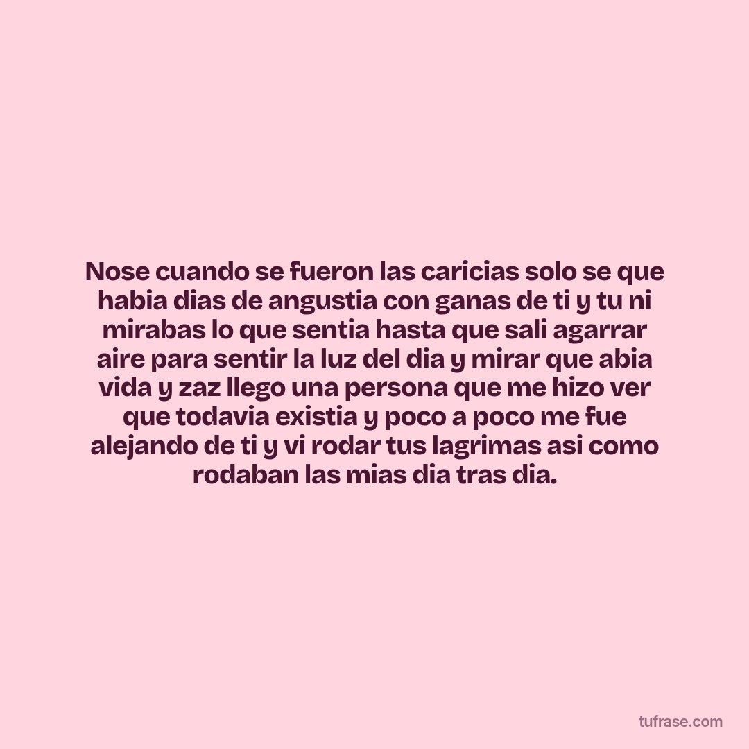 Nose cuando se fueron las caricias solo se que habia dias de angustia con ganas de ti y tu ni mirabas lo que sentia hasta que sali agarrar aire para sentir la luz del dia y mirar que abia vida y zaz llego una persona que me hizo ver que todavia existia y poco a poco me fue alejando de ti y vi rodar tus lagrimas asi como rodaban las mias dia tras dia.