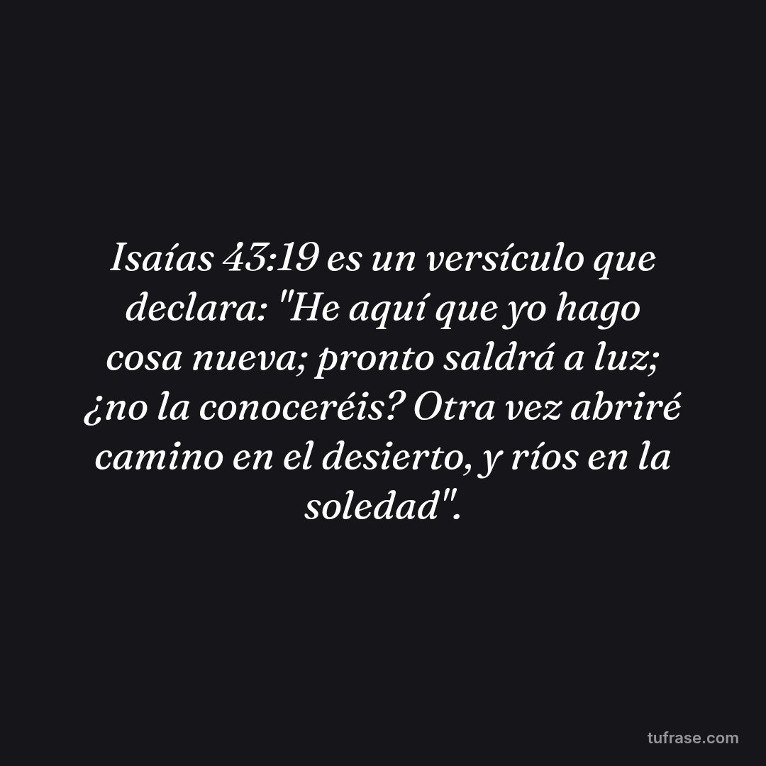 Isaías 43:19 es un versículo que declara: "He aquí que yo hago cosa nueva; pronto saldrá a luz; ¿no la conoceréis? Otra vez abriré camino en el desierto, y ríos en la soledad".