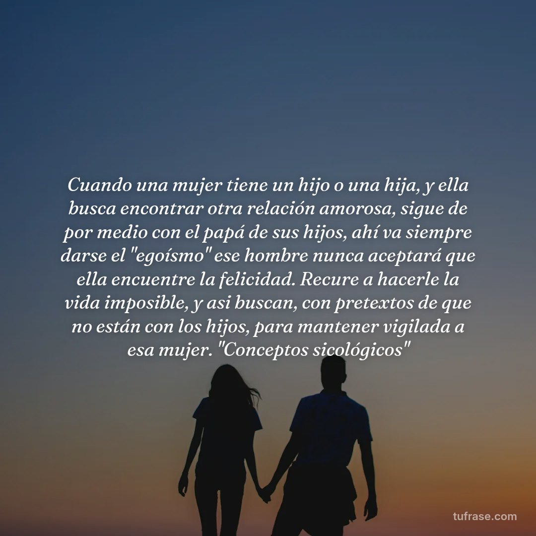 Cuando una mujer tiene un hijo o una hija, y ella busca encontrar otra relación amorosa, sigue de por medio con el papá de sus hijos, ahí va siempre darse el "egoísmo" ese hombre nunca aceptará que ella encuentre la felicidad. Recure a hacerle la vida imposible, y asi buscan, con pretextos de que no están con los hijos, para mantener vigilada a esa mujer. "Conceptos sicológicos"