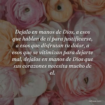 Dejalo en manos de Dios, a esos que hablan de ti para justificarse, a esos que disfrutan tu dolor, a esos que se vitimizan para dejarte mal, dejalos en manos de Dios que sus corazones necesita mucho de el.