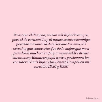 Se acerca el día y no, no son mis hijos de sangre, pero si de corazon, hoy ni nunca estaran conmigo pero me encantaría decirles que los amo, los extraño, que conocerlos fue de lo mejor que me a pasado en mucho tiempo y aunque saldré de sus corazones y llamaran papá a otro, yo siempre los consideraré mis hijos y los llevaré siempre en mi corazón. IDSC y ESSC