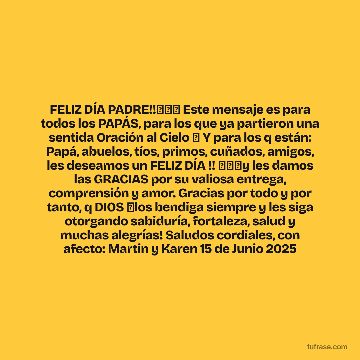 FELIZ DÍA PADRE!!🎉🎁🎁 Este mensaje es para todos los PAPÁS, para los que ya partieron una sentida Oración al Cielo 🙏 Y para los q están: Papá, abuelos, tíos, primos, cuñados, amigos, les deseamos un FELIZ DÍA !! 🎉🎉🎉y les damos las GRACIAS por su valiosa entrega, comprensión y amor. Gracias por todo y por tanto, q DIOS 🙏los bendiga siempre y les siga otorgando sabiduría, fortaleza, salud y muchas alegrías! Saludos cordiales, con afecto: Martin y Karen 15 de Junio 2025