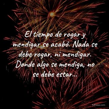 El tiempo de rogar y mendigar se acabó. Nada se debe rogar, ni mendigar. Donde algo se mendiga, no se debe estar...