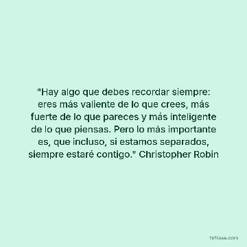 "Hay algo que debes recordar siempre: eres más valiente de lo que crees, más fuerte de lo que pareces y más inteligente de lo que piensas. Pero lo más importante es, que incluso, si estamos separados, siempre estaré contigo." Christopher Robin