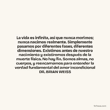 La vida es infinita, así que nunca morimos; nunca nacimos realmente. Simplemente pasamos por diferentes fases, diferentes dimensiones. Existimos antes de nuestro nacimiento y existiremos después de la muerte física. No hay fin. Somos almas, no cuerpos, y reencarnamos para entender la verdad fundamental del amor incondicional DR. BRIAN WEISS