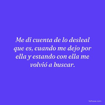 Me di cuenta de lo desleal que es, cuando me dejo por ella y estando con ella me volvió a buscar.