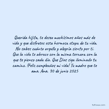 Querida hijita, te deseo muchísimos años más de vida y que disfrutes esta hermosa etapa de tu vida. No sabes cuánto orgullo y alegría siento por ti. Que la vida te abrace con la misma ternura con la que te pienso cada día. Que Dios siga iluminado tu camino. !Feliz cumpleaños mi vida! Tu madre que te ama. Ana. 30 de junio 2025