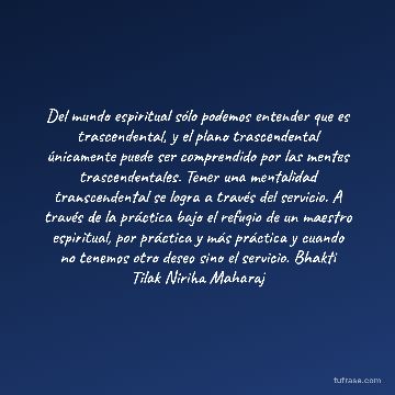 Del mundo espiritual sólo podemos entender que es trascendental, y el plano trascendental únicamente puede ser comprendido por las mentes trascendentales. Tener una mentalidad transcendental se logra a través del servicio. A través de la práctica bajo el refugio de un maestro espiritual, por práctica y más práctica y cuando no tenemos otro deseo sino el servicio. Bhakti Tilak Niriha Maharaj