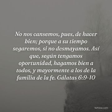 No nos cansemos, pues, de hacer bien; porque a su tiempo segaremos, si no desmayamos. Así que, según tengamos oportunidad, hagamos bien a todos, y mayormente a los de la familia de la fe. Gálatas 6:9-10