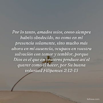 Por lo tanto, amados míos, como siempre habéis obedecido, no como en mi presencia solamente, sino mucho más ahora en mi ausencia, ocupaos en vuestra salvación con temor y temblor, porque Dios es el que en vosotros produce así el querer como el hacer, por Su buena voluntad Filipenses 2:12-13