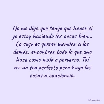 No me diga que tengo que hacer si yo estoy haciendo las cosas bien... Lo suyo es querer mandar a los demás, encontrar todo lo que uno hace como malo o perverso. Tal vez no sea perfecto pero hago las cosas a conciencia.