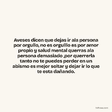 Aveses dicen que dejas ir ala persona por orgullo, no es orgulllo es por amor propio y salud mental querras ala persona demasiado ,por querrerla tanto no te puedes perder en un abismo es mejor soltar y dejar ir lo que te esta dañando.