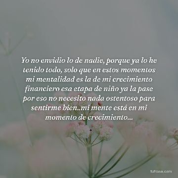 Yo no envidio lo de nadie, porque ya lo he tenido todo, solo que en estos momentos mi mentalidad es la de mi crecimiento financiero esa etapa de niño ya la pase por eso no necesito nada ostentoso para sentirme bien..mi mente está en mi momento de crecimiento...