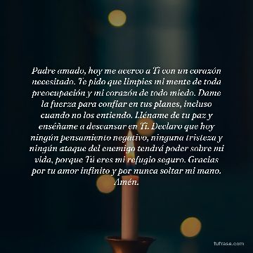Padre amado, hoy me acerco a Ti con un corazón necesitado. Te pido que limpies mi mente de toda preocupación y mi corazón de todo miedo. Dame la fuerza para confiar en tus planes, incluso cuando no los entiendo. Lléname de tu paz y enséñame a descansar en Ti. Declaro que hoy ningún pensamiento negativo, ninguna tristeza y ningún ataque del enemigo tendrá poder sobre mi vida, porque Tú eres mi refugio seguro. Gracias por tu amor infinito y por nunca soltar mi mano. Amén.