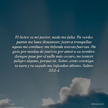 El Señor es mi pastor, nada me falta. En verdes pastos me hace descansar; junto a tranquilas aguas me conduce; me infunde nuevas fuerzas. Me guía por sendas de justicia por amor a su nombre. Aunque pase por el valle más oscuro, no temeré peligro alguno, porque tú, Señor, estás conmigo; tu vara y tu cayado me infunden aliento. Salmo 23:1-4
