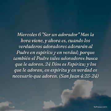 Miercoles 6 "Ser un adorador" Mas la hora viene, y ahora es, cuando los verdaderos adoradores adorarán al Padre en espíritu y en verdad; porque también el Padre tales adoradores busca que le adoren. 24 Dios es Espíritu; y los que le adoran, en espíritu y en verdad es necesario que adoren. (San Juan 4:23-24)