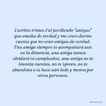 Escritos tristes Fui perdiendo "amigas" que amaba de verdad y me costo darme cuenta que no eran amigas de verdad. Una amiga siempre te acompañará aun en la distancia, una amiga nunca olvidará tu cumpleaños, una amiga no te inventa cuentos, no te ignora, no te abandona o te hace aún lado y menos por otras personas.