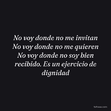 No voy donde no me invitan No voy donde no me quieren No voy donde no soy bien recibido. Es un ejercicio de dignidad