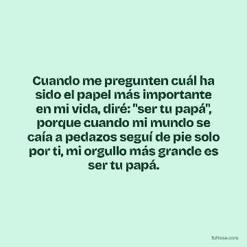 Cuando me pregunten cuál ha sido el papel más importante en mi vida, diré: "ser tu papá", porque cuando mi mundo se caía a pedazos seguí de pie solo por ti, mi orgullo más grande es ser tu papá.