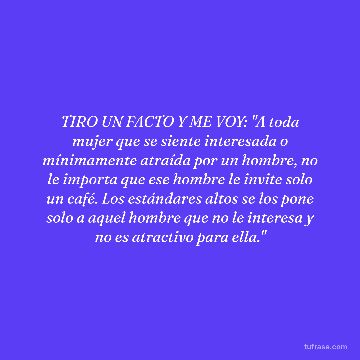 TIRO UN FACTO Y ME VOY: "A toda mujer que se siente interesada o mínimamente atraída por un hombre, no le importa que ese hombre le invite solo un café. Los estándares altos se los pone solo a aquel hombre que no le interesa y no es atractivo para ella."