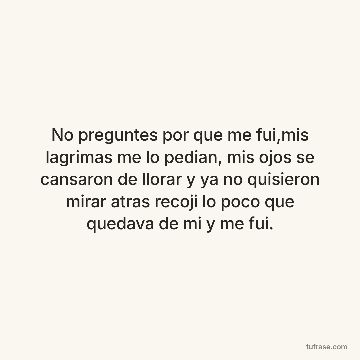 No preguntes por que me fui,mis lagrimas me lo pedian, mis ojos se cansaron de llorar y ya no quisieron mirar atras recoji lo poco que quedava de mi y me fui.
