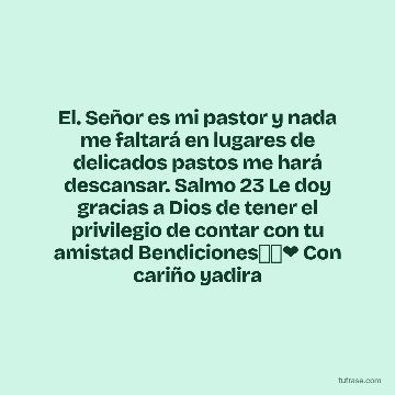 El. Señor es mi pastor y nada me faltará en lugares de delicados pastos me hará descansar. Salmo 23 Le doy gracias a Dios de tener el privilegio de contar con tu amistad Bendiciones👼🙏❤ Con cariño yadira